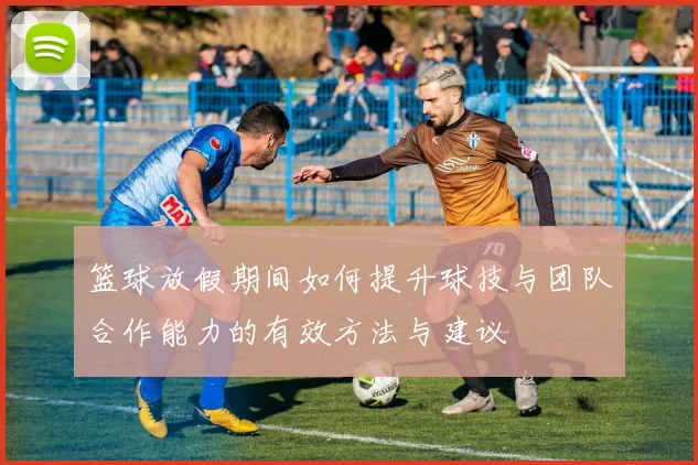 篮球放假期间如何提升球技与团队合作能力的有效方法与建议