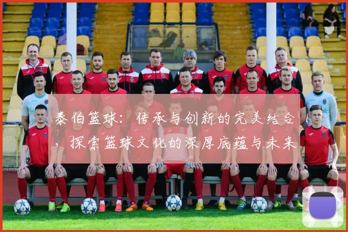 泰伯篮球：传承与创新的完美结合，探索篮球文化的深厚底蕴与未来发展之路