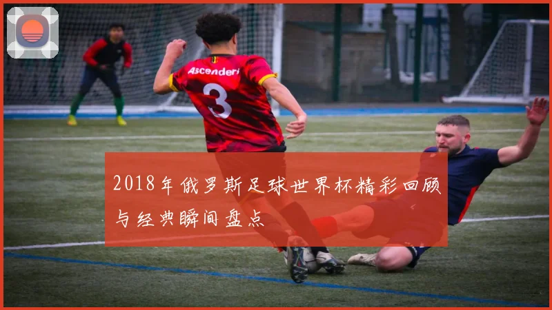 2018年俄罗斯足球世界杯精彩回顾与经典瞬间盘点
