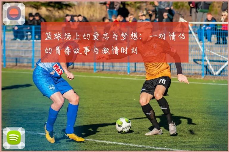 篮球场上的爱恋与梦想：一对情侣的青春故事与激情时刻