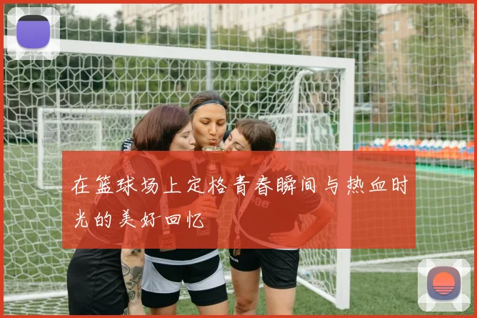 在篮球场上定格青春瞬间与热血时光的美好回忆