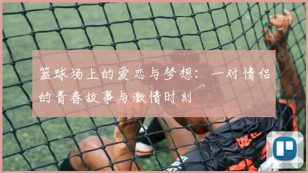 篮球场上的爱恋与梦想：一对情侣的青春故事与激情时刻