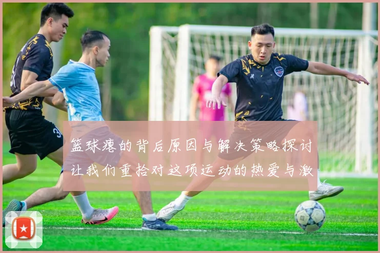 篮球瘪的背后原因与解决策略探讨让我们重拾对这项运动的热爱与激情