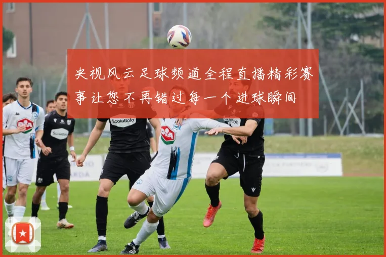 央视风云足球频道全程直播精彩赛事让您不再错过每一个进球瞬间