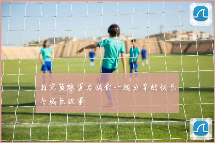 打完篮球蛋后我们一起分享的快乐与成长故事