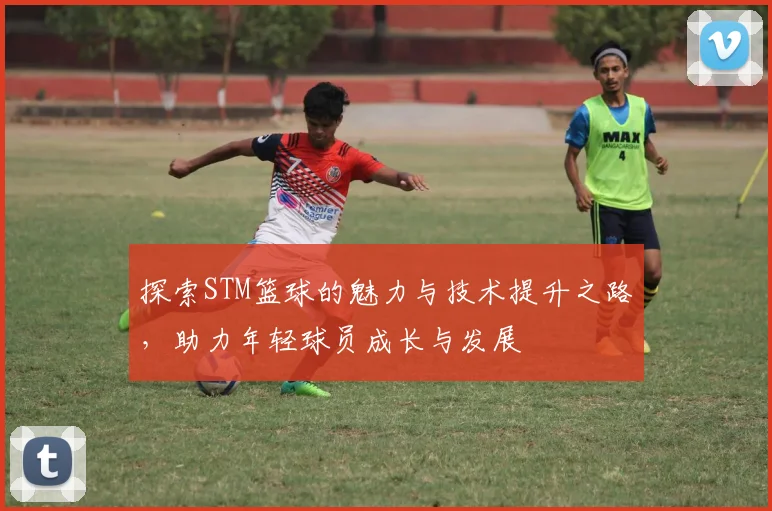 探索STM篮球的魅力与技术提升之路，助力年轻球员成长与发展